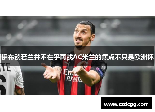 伊布谈若兰并不在乎再战AC米兰的焦点不只是欧洲杯