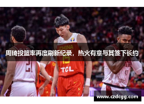 周琦投篮率再度刷新纪录，热火有意与其签下长约